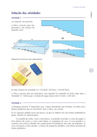 Unidade9
67
O universo das formas
Solução das atividades
Atividade 1
As respostas são pessoais.
a) Para a piscina que nós
pensamos, um esboço de
desenho seria:
Maquete da piscina que planejamos:
b) Veja resposta da atividade 12: 116,85m3
. Em litros: 116.850 litros.
c) Para a piscina que nós pensamos, essa questão foi resolvida no texto, logo após a
Atividade 11. Vimos que o volume de água estaria entre 57,6m³ e 201,6m³.
Atividade 2
a) Resposta pessoal. É importante que a figura desenhada seja fechada, só tenha faces
planas poligonais que se encontram, duas a duas, nas arestas.
b) As respostas podem variar um pouco, já que os objetos não são formas matemáticas
puras. Devem ser mencionados:
A arandela de vidro, com a vela dentro; a pirâmide invertida; o cesto de papel; o
livro dentro do cesto; a caixa com tampa; os esquemas de casa. A casa grande e a
casinha com orifício redondo são composições de poliedros, mas não são poliedros. A
casa com porta e duas janelas, a menos de pequenos detalhes, está muito próxima de
forma poliédrica.
 