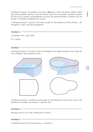 Unidade9
69
O universo das formas
b) Resposta pessoal. O exemplo a do item a) não tem a forma de prisma. Embora tenha
duas faces paralelas idênticas, elas não servem como bases do prisma. Unindo os pontos
de uma com os pontos correspondentes da outra não aparecem todas as demais faces do
prisma. O exemplo b também não é prisma.
c) Resposta pessoal. A piscina a do item a) pode ser decomposta em dois prismas: um
retangular e outro com base pentagonal
Atividade 6
a) Exemplo: Toro, anel, telha.
b) A cúpula.
Atividade 7
a) Resposta pessoal. Se a piscina que você imaginou tem alguma parede curva, então ela
seria análoga a uma superfície curva.
b) Resposta pessoal. A primeira piscina pode ser decomposta em um corpo curvo e um
poliedro (na verdade um prisma); a segunda, não.
Atividade 8
Resposta para a) e b): Não. Explicações no Texto.
Atividade 9
a) Resposta pessoal. Em nossa piscina, a resposta é:
 