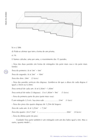 TP3 - Matemática nas Formas Geométricas e na Ecologia - Parte I
Soluçãodasatividades
70
b) e c) SIM
d) Pode-se afirmar que tem a forma de um prisma.
e) 16
f) Vamos calcular, uma por uma, o revestimento das 15 paredes.
- Área das duas paredes em forma de retângulos (da parte mais rasa e da parte mais
funda):
Área do primeiro: (6 x 1)m² = 6m²
Área do segundo: (6 x 3)m² = 18m²
Área dos dois: 24m² (2 faces)
- Área das paredes verticais dos degraus. (Lembre-se de que a altura de cada degrau é
igual a 30cm ou 0,30m):
Área vertical de cada um: (6 x 0,30)m²= 1,80m²
Área vertical de todos (5 degraus): (5 x 1,80)m²= 9m² (5 faces)
- Área da primeira parte do piso (parte mais rasa):
É um retângulo 3,5 x 6. Sua área vale ..................... 21m² (1 face)
- Área dos pisos dos quatro degraus de 1,25m de largura:
Área de cada um: (6 x 1,25)m² = 7,5m²
Área dos quatro: (4 x 7,5)m² = ...........................................30m² (4 faces)
- Área da última parte do piso:
Cuidado! Esta parte também é um retângulo com um dos lados igual a 6m. Mas o
outro, quanto mede?...
 