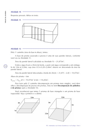 TP3 - Matemática nas Formas Geométricas e na Ecologia - Parte I
Soluçãodasatividades
72
Atividade 10
Respostas pessoais. Idéias no texto.
Atividade 11
Atividade 12
Pelo 1o
caminho (área da base x altura), temos:
A base do prisma associado à piscina é uma de suas paredes laterais, conforme
você viu na Atividade 11.
Área da parede lateral (calculada na Atividade 9) = 21,875m².
Como a água ficará a 20cm da borda, a parte sem água corresponde a um retângu-
lo de 12m x 0,20m, cuja área (12 x 0,20=2,40m²) deverá ser descontada da área da
parede lateral:
Área da parede lateral (descontada a borda de 20cm) = 21,875 - 2,40 = 19,475m².
Altura do prisma = 6m
Vprisma
= Abase
x h = 19,475m² x 6m = 116,85m³.
Para fazer pelo 2o
caminho (decomposição em prismas mais simples), você deve
olhar a decomposição da piscina em prismas, feita no item Decomposição de poliedros
e de prismas (após a Atividade 10).
Você reconhecerá que temos 5 prismas de base retangular e um prisma de base
trapezoidal. Veja o primeiro e o último.
 