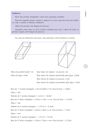 Unidade9
73
O universo das formas
Lembre-se
Bases dos prismas retangulares: duas faces quaisquer paralelas.
Bases do segundo prisma: apenas o trapézio (é o único que tem outra face idênti-
ca a ele, e satisfaz as demais condições).
Altura dos prismas: 6m (largura da piscina).
Tomando como bases as faces frontais (voltadas para nós) a altura de todos os
prismas é igual a 6m (largura da piscina).
Em uma das dimensões das bases, descontaremos 20cm (distância à borda):
Altura da parede frontal: 1m Base maior do trapézio na piscina: 3m
Altura da água: 0,8m Base maior do trapézio preenchido pela água: 2,80m
Base menor do trapézio na piscina: 2,5m
Base menor do trapézio preenchido pela água: 2,30m
Base do 1o
prisma retangular: 3,5m x 0,80m Área da base = 2,80m²
Altura = 6m
Volume do 1o
prisma retangular = 2,8 x 6 = 16,8m³
Base do 2o
bloco retangular: 1,25m x 1,10m Área da base = 1,375m²
Altura = 6m
Volume do 2o
prisma retangular = 1,375 x 6 = 8,25m³
Base do 3o
bloco retangular: 1,25m x 1,40m Área da base = 1,75m²
Altura = 6m
Volume do 3o
prisma retangular = 1,75 x 6 = 10,5m³
Base do 4o
bloco retangular: 1,25m x 1,70m Área da base = 2,125m²
 
