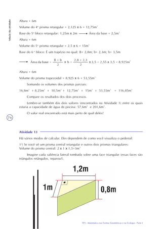 TP3 - Matemática nas Formas Geométricas e na Ecologia - Parte I
Soluçãodasatividades
74
Altura = 6m
Volume do 4o
prisma retangular = 2,125 x 6 = 12,75m³
Base do 5o
bloco retangular: 1,25m x 2m Área da base = 2,5m²
Altura = 6m
Volume do 5o
prisma retangular = 2,5 x 6 = 15m³
Base do 6 o
bloco: É um trapézio no qual: B= 2,8m; b= 2,3m; h= 3,5m
Altura = 6m
Volume do prisma trapezoidal = 8,925 x 6 = 53,55m³
Somando os volumes dos prismas parciais:
16,8m³ + 8,25m³ + 10,5m³ + 12,75m³ + 15m³ + 53,55m³ = 116,85m³
Compare os resultados dos dois processos.
Lembre-se também dos dois valores (encontrados na Atividade 1) entre os quais
estaria a capacidade de água da piscina: 57,6m³ e 201,6m³.
O valor real encontrado está mais perto de qual deles?
Atividade 13
Há vários modos de calcular. Eles dependem de como você visualiza o pedestal:
1o
) Se você vê um prisma central retangular e outros dois prismas triangulares:
Volume do prisma central: 2 x 1 x 1,5=3m³
Imagine cada saliência lateral tombada sobre uma face triangular (essas faces são
triângulos retângulos, reparou?).
 