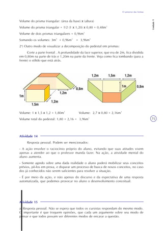 Unidade9
75
O universo das formas
Volume do prisma triangular: (área da base) x (altura)
Volume do prisma triangular = 1/2 (1 x 1,20) x 0,80 = 0,48m³
Volume de dois prismas triangulares = 0,96m³
Somando os volumes: 3m³ + 0,96m³ = 3,96m³
2o
) Outro modo de visualizar a decomposição do pedestal em prismas:
Corte a parte frontal . A profundidade da face superior, que era de 2m, fica dividida
em 0,80m na parte de trás e 1,20m na parte da frente. Veja como fica tombando (para a
frente) o sólido que está atrás.
Atividade 14
Resposta pessoal. Podem ser mencionados:
- A ação envolve o raciocínio próprio do aluno, evitando que suas atitudes visem
apenas a atender ao que o professor manda fazer. Na ação, a atividade mental do
aluno aumenta.
- Somente agindo sobre uma dada realidade o aluno poderá mobilizar seus conceitos
prévios, pô-los em prova, e disparar um processo de busca de novos conceitos, no caso
dos já conhecidos não serem suficientes para resolver a situação.
- É por meio da ação, e não apenas do discurso e da expectativa de uma resposta
automatizada, que podemos provocar no aluno o desenvolvimento conceitual.
Volume: 1 x 1,5 x 1,2 = 1,80m³ Volume: 2,7 x 0,80 = 2,16m³
Volume total do pedestal: 1,80 + 2,16 = 3,96m³
Atividade 15
a) Resposta pessoal. Não se espera que todos os cursistas respondam do mesmo modo.
O importante é que troquem opiniões, que cada um argumente sobre seu modo de
pensar e que todos possam ver diferentes modos de encarar a questão.
 