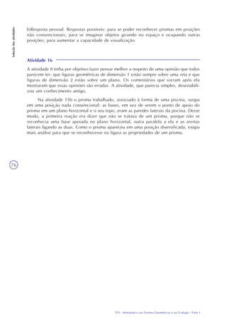 TP3 - Matemática nas Formas Geométricas e na Ecologia - Parte I
Soluçãodasatividades
76
Atividade 16
A atividade 8 tinha por objetivo fazer pensar melhor a respeito de uma opinião que todos
parecem ter: que figuras geométricas de dimensão 1 estão sempre sobre uma reta e que
figuras de dimensão 2 estão sobre um plano. Os comentários que vieram após ela
mostraram que essas opiniões são erradas. A atividade, que parecia simples, desestabili-
zou um conhecimento antigo.
Na atividade 15b o prisma trabalhado, associado à forma de uma piscina, surgiu
em uma posição nada convencional: as bases, em vez de serem o ponto de apoio do
prisma em um plano horizontal e o seu topo, eram as paredes laterais da piscina. Desse
modo, a primeira reação era dizer que não se tratava de um prisma, porque não se
reconhecia uma base apoiada no plano horizontal, outra paralela a ela e as arestas
laterais ligando as duas. Como o prisma apareceu em uma posição diversificada, exigiu
mais análise para que se reconhecesse na figura as propriedades de um prisma.
b)Resposta pessoal. Respostas possíveis: para se poder reconhecer prismas em posições
não convencionais; para se imaginar objetos girando no espaço e ocupando outras
posições; para aumentar a capacidade de visualização.
 