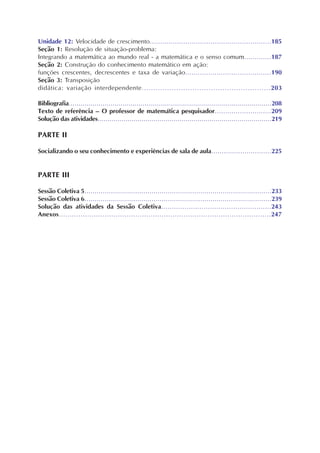 Unidade 12: Velocidade de crescimento..........................................................185
Seção 1: Resolução de situação-problema:
Integrando a matemática ao mundo real - a matemática e o senso comum.............187
Seção 2: Construção do conhecimento matemático em ação:
funções crescentes, decrescentes e taxa de variação.........................................190
Seção 3: Transposição
didática: variação interdependente........................................................203
Bibliografia......................................................................................................208
Texto de referência – O professor de matemática pesquisador...........................209
Solução das atividades.......................................................................................219
PARTE II
Socializando o seu conhecimento e experiências de sala de aula.............................225
PARTE III
Sessão Coletiva 5............................................................................................233
Sessão Coletiva 6............................................................................................239
Solução das atividades da Sessão Coletiva....................................................243
Anexos.................................................................................................247
 