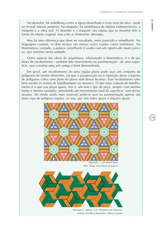 Semelhanças, revestimentos, preenchimentos
Unidade10
79
No desenho, há semelhança entre a figura desenhada e certa vista da obra - pode
ser frontal, lateral, posterior. Na maquete, há semelhança de objetos tridimensionais: a
maquete e a obra real. O desenho e a maquete são cópias que se mantêm fiéis à
forma do objeto original, mas com as dimensões alteradas.
Mas há uma diferença que deve ser ressaltada, entre parecido e semelhante. Na
linguagem comum, os dois termos são muitas vezes usados como sinônimos. Na
Matemática, contudo, a palavra semelhante é usada com um significado muito preci-
so, que veremos nesta unidade.
Outro aspecto das obras de arquitetura, relacionado à Matemática, é o de pa-
drões de recobrimento - também dito revestimento ou pavimentação - de uma super-
fície, que constitui uma arte antiga e bem desenvolvida.
Em geral, um recobrimento de uma região plana pode usar um conjunto de
polígonos de formas diferentes, tal que a justaposição ou a repetição desse conjunto
de polígonos cubra uma parte do plano sem deixar lacunas. Esse recobrimento tam-
bém recebe os nomes de ladrilhamento ou mosaico. O tipo mais comum de ladrilha-
mento é o que usa peças iguais, isto é, um único tipo de peça, sempre com mesma
forma e mesmo tamanho, permitindo um revestimento total da superfície, sem deixar
lacunas. De modo ainda mais especial, pode-se usar na pavimentação apenas um
único tipo de polígono regular, ou seja, que tem lados iguais e ângulos iguais.
Ilustração 1 - Um padrão persa
Web: Tilings from Historical Sources
Ilustração 2 - Imenes, L.M. Geometria dos mosaicos.
Coleção Vivendo a Matemática. Editora Scipione
 