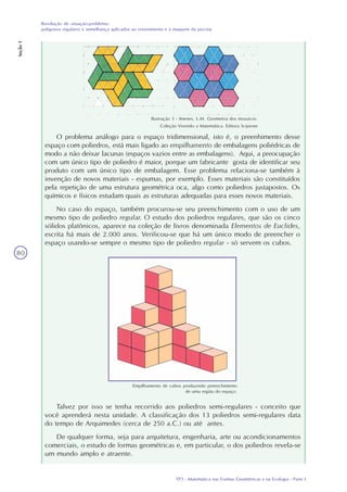 TP3 - Matemática nas Formas Geométricas e na Ecologia - Parte I
Resolução de situação-problema:
polígonos regulares e semelhança aplicados ao revestimento e à maquete da piscina
Seção1
80
Ilustração 3 - Imenes, L.M. Geometria dos mosaicos.
Coleção Vivendo a Matemática. Editora Scipione
O problema análogo para o espaço tridimensional, isto é, o preenhimento desse
espaço com poliedros, está mais ligado ao empilhamento de embalagens poliédricas de
modo a não deixar lacunas (espaços vazios entre as embalagens). Aqui, a preocupação
com um único tipo de poliedro é maior, porque um fabricante gosta de identificar seu
produto com um único tipo de embalagem. Esse problema relaciona-se também à
invenção de novos materiais - espumas, por exemplo. Esses materiais são constituídos
pela repetição de uma estrutura geométrica oca, algo como poliedros justapostos. Os
químicos e físicos estudam quais as estruturas adequadas para esses novos materiais.
No caso do espaço, também procurou-se seu preenchimento com o uso de um
mesmo tipo de poliedro regular. O estudo dos poliedros regulares, que são os cinco
sólidos platônicos, aparece na coleção de livros denominada Elementos de Euclides,
escrita há mais de 2.000 anos. Verificou-se que há um único modo de preencher o
espaço usando-se sempre o mesmo tipo de poliedro regular - só servem os cubos.
Empilhamento de cubos produzindo preenchimento
de uma região do espaço.
Talvez por isso se tenha recorrido aos poliedros semi-regulares - conceito que
você aprenderá nesta unidade. A classificação dos 13 poliedros semi-regulares data
do tempo de Arquimedes (cerca de 250 a.C.) ou até antes.
De qualquer forma, seja para arquitetura, engenharia, arte ou acondicionamentos
comerciais, o estudo de formas geométricas e, em particular, o dos poliedros revela-se
um mundo amplo e atraente.
 