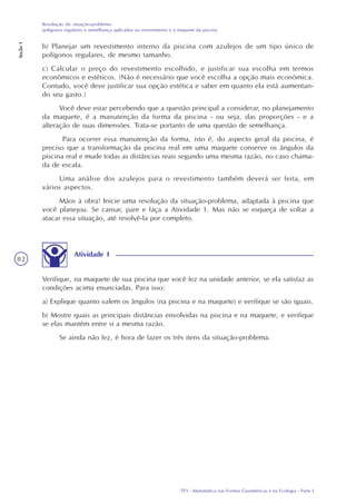 TP3 - Matemática nas Formas Geométricas e na Ecologia - Parte I
Resolução de situação-problema:
polígonos regulares e semelhança aplicados ao revestimento e à maquete da piscina
Seção1
82
b) Planejar um revestimento interno da piscina com azulejos de um tipo único de
polígonos regulares, de mesmo tamanho.
c) Calcular o preço do revestimento escolhido, e justificar sua escolha em termos
econômicos e estéticos. (Não é necessário que você escolha a opção mais econômica.
Contudo, você deve justificar sua opção estética e saber em quanto ela está aumentan-
do seu gasto.)
Você deve estar percebendo que a questão principal a considerar, no planejamento
da maquete, é a manutenção da forma da piscina - ou seja, das proporções - e a
alteração de suas dimensões. Trata-se portanto de uma questão de semelhança.
Para ocorrer essa manutenção da forma, isto é, do aspecto geral da piscina, é
preciso que a transformação da piscina real em uma maquete conserve os ângulos da
piscina real e mude todas as distâncias reais segundo uma mesma razão, no caso chama-
da de escala.
Uma análise dos azulejos para o revestimento também deverá ser feita, em
vários aspectos.
Mãos à obra! Inicie uma resolução da situação-problema, adaptada à piscina que
você planejou. Se cansar, pare e faça a Atividade 1. Mas não se esqueça de voltar a
atacar essa situação, até resolvê-la por completo.
Atividade 1
Verifique, na maquete de sua piscina que você fez na unidade anterior, se ela satisfaz as
condições acima enunciadas. Para isso:
a) Explique quanto valem os ângulos (na piscina e na maquete) e verifique se são iguais.
b) Mostre quais as principais distâncias envolvidas na piscina e na maquete, e verifique
se elas mantêm entre si a mesma razão.
Se ainda não fez, é hora de fazer os três itens da situação-problema.
 
