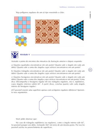 Semelhanças, revestimentos, preenchimentos
Unidade10
85
Veja polígonos regulares de um só tipo revestindo o chão.
Atividade 4
Assinale o ponto de encontro dos mosaicos da ilustração anterior e depois responda:
a) Quantos quadrados encontram-se em um ponto? Quanto vale o ângulo em cada um
deles? Quanto vale a soma dos ângulos cujos vértices encontram-se em um ponto?
b) Quantos triângulos encontram-se em um ponto? Quanto vale o ângulo em cada um
deles? Quanto vale a soma dos ângulos cujos vértices encontram-se em um ponto?
c) Quantos hexágonos encontram-se em um ponto? Quanto vale o ângulo em cada um
deles? Quanto vale a soma dos ângulos cujos vértices encontram-se em um ponto? (Uma
dica: Decomponha o hexágono regular em seis triângulos regulares, isto é, eqüiláteros,
cujos ângulos internos valem 60°. A partir disso, conclua quanto vale cada ângulo
interno do hexágono regular.)
d) É possível revestir uma superfície apenas com octógonos regulares idênticos? Apresen-
te seus argumentos.
Você pôde observar que:
No caso de triângulos eqüiláteros (ou regulares), como o ângulo interno vale 60°,
foi possível justapor seis deles, formando 360° em torno de um mesmo ponto. Por isso foi
possível usá-los no preenchimento de superfícies.
 
