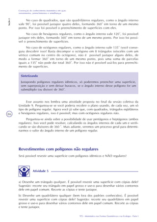 TP3 - Matemática nas Formas Geométricas e na Ecologia - Parte I
Construção do conhecimento matemático em ação:
revestimentos, preenchimentos e semelhanças
Seção2
86
No caso de quadrados, que são quadriláteros regulares, como o ângulo interno
vale 90°, foi possível justapor quatro deles, formando 360° em torno de um mesmo
ponto. Por isso foi possível o preenchimento de superfícies com eles.
No caso de hexágonos regulares, como o ângulo interno vale 120°, foi possível
justapor três deles, formando 360° em torno de um mesmo ponto. Por isso foi possí-
vel o preenchimento de superfícies.
No caso de octógonos regulares, como o ângulo interno vale 135° (você conse-
guiu descobrir isso? Basta decompor o octógono em 8 triângulos isósceles com um
vértice comum no centro do octógono), não é possível justapor alguns deles, de
modo a formar 360° em torno de um mesmo ponto, pois uma soma de parcelas
iguais a 135° não pode dar total 360°. Por isso não é possível usá-los para preenchi-
mento de superfícies.
Sintetizando
Justapondo polígonos regulares idênticos, só poderemos preencher uma superfície,
sem superposição e sem deixar buracos, se o ângulo interno desse polígono for um
submúltiplo (ou divisor) de 360°.
Esse assunto nos lembra uma atividade proposta no final da sessão coletiva da
Unidade 9. Perguntou-se se você poderia recobrir o plano usando, de cada vez, um só
tipo de polígono regular. Agora você já sabe que, com quadrados, triângulos eqüiláteros
e hexágonos regulares, isso é possível; mas com octógonos regulares não.
Perguntou-se ainda sobre a possibilidade de usar pentágonos e heptágonos (ambos
regulares). Isso você pode resolver, calculando os ângulos internos de cada um e verifi-
cando se são divisores de 360 °. Mais adiante, veremos um processo geral para determi-
narmos o valor do ângulo interno de um polígono regular.
Revestimentos com polígonos não regulares
Será possível revestir uma superfície com polígonos idênticos e NÃO regulares?
Atividade 5
a) Desenhe um triângulo qualquer. É possível revestir uma superfície com cópias dele?
Sugestão: recorte seu triângulo em papel grosso e use-o para desenhar vários contornos
dele em papel comum. Recorte as cópias e tente justapor.
b) Desenhe um quadrilátero qualquer (bem fora dos padrões conhecidos). É possível
revestir uma superfície com cópias dele? Sugestão: recorte seu quadrilátero em papel
grosso e use-o para desenhar vários contornos dele em papel comum. Recorte as cópias
e tente justapor.
 