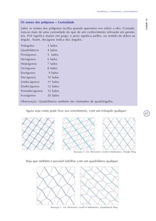 Semelhanças, revestimentos, preenchimentos
Unidade10
87
Os nomes dos polígonos – Curiosidade
Saber os nomes dos polígonos facilita quando queremos nos referir a eles. Contudo,
trata-se mais de uma curiosidade do que de um conhecimento relevante em geome-
tria. Poli significa muitos em grego, e gono significa joelho, no sentido de dobra ou
ângulo. Assim, decágono indica dez ângulos.
Triângulos 3 lados
Quadriláteros 4 lados
Pentágonos 5 lados
Hexágonos 6 lados
Heptágonos 7 lados
Octógonos 8 lados
Eneágonos 9 lados
Decágonos 10 lados
Undecágonos 11 lados
Dodecágonos 12 lados
Pentadecágonos 15 lados
Icoságonos 20 lados
Observação: Quadriláteros também são chamados de quadrângulos.
Agora veja como pode ficar seu revestimento, com um triângulo qualquer:
Ilustração 4 - Eric Weinsstein´s world of Mathematics. Triangle Tiling
Ilustração 5 - Eric Weinsstein´s world of Mathematics. Quadrilateral Tiling
Veja que também é possível ladrilhar com um quadrilátero qualquer.
 