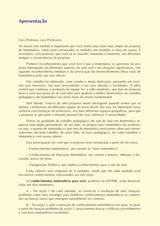 Apresentação
Caro Professor, cara Professora:
Ao iniciar este módulo é importante que você tenha uma visão mais ampla da proposta
de Matemática, como estão estruturados os módulos em unidades e estes em seções. É
necessário, caro professor, que você vá se situando, momento a momento, nos diferentes
estágios e circunstâncias da proposta.
Primeiro reconhecimento que você fará é que a matemática se apresenta na pro-
posta impregnada em diferentes aspectos da vida real e em situações significativas. Um
segundo reconhecimento imediato é da provocação do desenvolvimento dessa visão de
matemática junto aos seus alunos.
Este trabalho foi elaborado, com carinho e muita dedicação, pensando em você,
nos seus interesses, nas suas necessidades e nas suas dúvidas e facilidades. A idéia
central que conduziu a produção da equipe foi, a todo momento, que tipo de proposta
levar a você que possa ser de real valor para ajudá-lo a melhor desenvolver seu trabalho
pedagógico em matemática nas séries finais do ensino fundamental.
Sem dúvida, trata-se de uma proposta muito abrangente quando vemos que se
destina a professores de diferentes regiões do nosso Brasil. Por isso, foi importante nossa
vivência com formação de professores, nos mais diferentes espaços geográficos, para que
a proposta se aproxime o máximo possível dos seus interesses e necessidades.
Pensar na qualidade do trabalho pedagógico em sala de aula em Matemática re-
quereu num duplo pensamento: de um lado, no próprio fazer matemático do professor,
ou seja, o quanto de matemática e que tipo de matemática precisamos saber para desen-
volvermos um bom trabalho; de outro lado, no fazer pedagógico, do como trabalhar a
matemática com nossos alunos.
Essa preocupação fez com que a proposta fosse estruturada a partir de três eixos:
– Conhecimentos matemáticos: um convite ao “fazer matemático”.
– Conhecimentos de Educação Matemática: um convite à leituras, reflexões e dis-
cussões acerca do tema.
– Transposição Didática, que implica conhecimentos para a sala de aula.
Cada caderno será composto de 4 unidades, sendo que em cada unidade você
encontrará conhecimentos relacionados aos três eixos.
Os conhecimentos matemáticos para você, professor do GESTAR, serão desenvol-
vidos em dois momentos:
A – Na seção 1 de cada unidade, ao vivenciar a resolução de uma situação-
problema como uma estratégia para mobilizar conhecimentos matemáticos já conheci-
dos ou buscar outros que emergem naturalmente no contexto.
B – Na seção 2, pela construção de conhecimentos matemáticos em ação, na qual,
a partir da situação-problema da seção 1, procuraremos buscar e elaborar procedimentos
e conceitos matemáticos envolvidos.
 