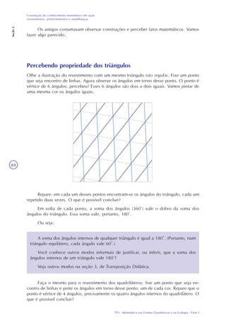 TP3 - Matemática nas Formas Geométricas e na Ecologia - Parte I
Construção do conhecimento matemático em ação:
revestimentos, preenchimentos e semelhanças
Seção2
88
Os antigos costumavam observar construções e perceber fatos matemáticos. Vamos
fazer algo parecido.
Percebendo propriedade dos triângulos
Olhe a ilustração do revestimento com um mesmo triângulo não regular. Fixe um ponto
que seja encontro de linhas. Agora observe os ângulos em torno desse ponto. O ponto é
vértice de 6 ângulos, percebeu? Esses 6 ângulos são dois a dois iguais. Vamos pintar de
uma mesma cor os ângulos iguais.
Repare: em cada um desses pontos encontram-se os ângulos do triângulo, cada um
repetido duas vezes. O que é possível concluir?
Em volta de cada ponto, a soma dos ângulos (360°) vale o dobro da soma dos
ângulos do triângulo. Essa soma vale, portanto, 180°.
Ou seja:
A soma dos ângulos internos de qualquer triângulo é igual a 180°. (Portanto, num
triângulo equilátero, cada ângulo vale 60°.)
Você conhece outros modos informais de justificar, ou inferir, que a soma dos
ângulos internos de um triângulo vale 180°?
Veja outros modos na seção 3, de Transposição Didática.
Faça o mesmo para o revestimento dos quadriláteros: fixe um ponto que seja en-
contro de linhas e pinte os ângulos em torno desse ponto, um de cada cor. Repare que o
ponto é vértice de 4 ângulos, precisamente os quatro ângulos internos do quadrilátero. O
que é possível concluir?
 