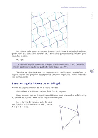 Semelhanças, revestimentos, preenchimentos
Unidade10
89
Em volta de cada ponto, a soma dos ângulos (360°) é igual à soma dos ângulos do
quadrilátero. Essa soma vale, portanto, 360°. Conclui-se que qualquer quadrilátero pode
preencher o plano.
Ou seja:
Soma dos ângulos internos de um triângulo
A soma dos ângulos internos de um triângulo vale 180°.
Uma evidência matemática simples desse fato é a seguinte:
Construindo-se, por um dos vértices do triângulo, uma reta paralela ao lado opos-
to, aparecerão, apoiados nela, os três ângulos do triângulo:
Por estarem do mesmo lado de uma
reta e juntos preencherem esse lado, temos
A + B + C = 180°.
Você viu, na Atividade 4, que , no revestimento ou ladrilhamento de superfícies, os
ângulos internos dos polígonos desempenham um papel importante. Vamos formalizar
esse conhecimento.
A soma dos ângulos internos de qualquer quadrilátero é igual a 360°. (Portanto,
em um quadrilátero regular ou quadrado, cada ângulo vale 90°.)
 