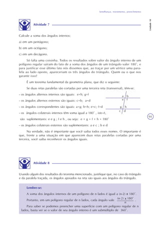 Semelhanças, revestimentos, preenchimentos
Unidade10
91
Atividade 7
Calcule a soma dos ângulos internos:
a) em um pentágono;
b) em um octógono;
c) em um decágono.
Só falta uma coisinha. Todos os resultados sobre valor do ângulo interno de um
polígono regular saíram do fato de a soma dos ângulos de um triângulo valer 180°, e
para justificar esse último fato nós dissemos que, ao traçar por um vértice uma para-
lela ao lado oposto, apareceriam os três ângulos do triângulo. Quem ou o que nos
garante isso?
É um teorema fundamental da geometria plana, que diz o seguinte:
Se duas retas paralelas são cortadas por uma terceira reta (transversal), têm-se:
- os ângulos alternos internos são iguais: e=h; g=f
- os ângulos alternos externos são iguais: c=b; a=d
- os ângulos correspondentes são iguais: a=g; b=h; e=c; f=d
- os ângulos colaterais internos têm soma igual a 180° , isto é,
são suplementares: e e g ; f e h , ou seja: e + g = f + h = 180°
- os ângulos colaterais externos são suplementares: a e c ; b e d
Na verdade, não é importante que você saiba todos esses nomes. O importante é
que, frente a uma situação em que aparecem duas retas paralelas cortadas por uma
terceira, você saiba reconhecer os ângulos iguais.
Atividade 8
Usando algum dos resultados do teorema mencionado, justifique que, no caso do triângulo
e da paralela traçada, os ângulos apoiados na reta são iguais aos ângulos do triângulo.
Lembre-se:
A soma dos ângulos internos de um polígono de n lados é igual a (n-2) x 180°.
Portanto, em um polígono regular de n lados, cada ângulo vale .
Para saber se podemos preencher uma superfície com um polígono regular de n
lados, basta ver se o valor de seu ângulo interno é um submúltiplo de 360°.
a b
e f
g h
c d
 
