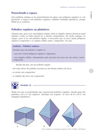 Semelhanças, revestimentos, preenchimentos
Unidade10
93
Preenchendo o espaço
Um problema análogo ao do preenchimento do plano com polígonos regulares é o de
preencher o espaço com poliedros regulares, também chamados platônicos, porque
Platão já os conhecia.
Poliedros regulares ou platônicos
Sabemos que, para se ter um polígono regular, todos os ângulos internos devem ter igual
medida e todos os lados devem ter o mesmo comprimento. De modo análogo, no
espaço, para se ter um poliedro regular, é necessário que as faces sejam polígonos
regulares congruentes e os ângulos sólidos sejam congruentes. Ou seja:
Resulta daí que, em um poliedro regular:
- em cada vértice do poliedro encontra-se um mesmo número de faces;
- as arestas são congruentes;
- os ângulos das faces são congruentes.
Atividade 10
Tendo em vista as propriedades que caracterizam poliedros regulares, decida quais dos
poliedros A,B e C são regulares. Justifique sua resposta. As faces de B e de C são
triângulos equilátieros.
Fonte: Geometry: an investigation approach, de P.G. O´Daffer e S.R.Clemens
Lembrete – Poliedros regulares
Dizemos que um poliedro é regular se:
- suas faces forem polígonos regulares congruentes;
- seus ângulos sólidos, determinados pelo encontro das faces em um vértice, forem
congruentes.
A B C
 