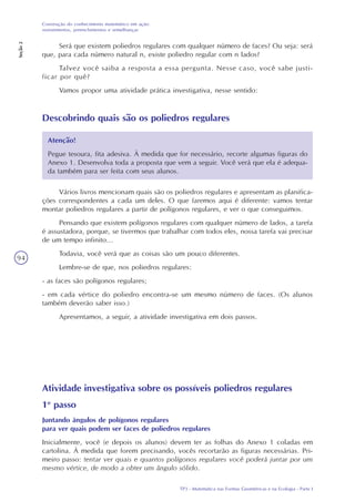 TP3 - Matemática nas Formas Geométricas e na Ecologia - Parte I
Construção do conhecimento matemático em ação:
revestimentos, preenchimentos e semelhanças
Seção2
94
Será que existem poliedros regulares com qualquer número de faces? Ou seja: será
que, para cada número natural n, existe poliedro regular com n lados?
Talvez você saiba a resposta a essa pergunta. Nesse caso, você sabe justi-
ficar por quê?
Vamos propor uma atividade prática investigativa, nesse sentido:
Descobrindo quais são os poliedros regulares
Atenção!
Pegue tesoura, fita adesiva. À medida que for necessário, recorte algumas figuras do
Anexo 1. Desenvolva toda a proposta que vem a seguir. Você verá que ela é adequa-
da também para ser feita com seus alunos.
Vários livros mencionam quais são os poliedros regulares e apresentam as planifica-
ções correspondentes a cada um deles. O que faremos aqui é diferente: vamos tentar
montar poliedros regulares a partir de polígonos regulares, e ver o que conseguimos.
Pensando que existem polígonos regulares com qualquer número de lados, a tarefa
é assustadora, porque, se tivermos que trabalhar com todos eles, nossa tarefa vai precisar
de um tempo infinito...
Todavia, você verá que as coisas são um pouco diferentes.
Lembre-se de que, nos poliedros regulares:
- as faces são polígonos regulares;
- em cada vértice do poliedro encontra-se um mesmo número de faces. (Os alunos
também deverão saber isso.)
Apresentamos, a seguir, a atividade investigativa em dois passos.
Atividade investigativa sobre os possíveis poliedros regulares
1o
passo
Juntando ângulos de polígonos regulares
para ver quais podem ser faces de poliedros regulares
Inicialmente, você (e depois os alunos) devem ter as folhas do Anexo 1 coladas em
cartolina. À medida que forem precisando, vocês recortarão as figuras necessárias. Pri-
meiro passo: tentar ver quais e quantos polígonos regulares você poderá juntar por um
mesmo vértice, de modo a obter um ângulo sólido.
 