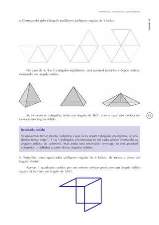 Semelhanças, revestimentos, preenchimentos
Unidade10
95
a) Começando pelo triângulo eqüilátero (polígono regular de 3 lados):
No caso de 3, 4 e 5 triângulos eqüiláteros, será possível juntá-los e depois dobrar,
montando um ângulo sólido.
Se tomarem 6 triângulos, terão um ângulo de 360°, com o qual não poderá ser
formado um ângulo sólido.
Resultado obtido
Se quisermos tentar montar poliedros cujas faces sejam triângulos eqüiláteros, só po-
demos tentar com 3, 4 ou 5 triângulos encontrando-se em cada vértice (formando os
ângulos sólidos do poliedro). Mas ainda será necessário investigar se será possível
completar o poliedro a partir desses ângulos sólidos.
b) Tentando juntar quadrados (polígono regular de 4 lados), de modo a obter um
ângulo sólido:
Apenas 3 quadrados unidos por um mesmo vértice produzem um ângulo sólido
(quatro já formam um ângulo de 360°).
 