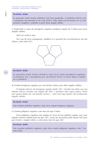 TP3 - Matemática nas Formas Geométricas e na Ecologia - Parte I
Construção do conhecimento matemático em ação:
revestimentos, preenchimentos e semelhanças
Seção2
96
Resultado obtido
Se quisermos tentar montar poliedros com faces quadradas, só podemos fazê-lo com
3 quadrados encontrando-se em cada vértice. (Mas ainda será necessário ver se será
possível completar o poliedro a partir desse ângulo sólido).
c) Explorando a união de pentágonos regulares (polígono regular de 5 lados) para fazer
ângulos sólidos:
Você vai verificar que:
No caso de faces pentagonais, também só é possível três encontrarem-se em um
vértice: soma total 324°.
Resultado obtido
Se quisermos tentar montar poliedros cujas faces sejam pentágonos regulares,
só podemos unir 3 pentágonos por um mesmo vértice (e tentar depois comple-
tar o poliedro).
d) Unindo hexágonos regulares por um mesmo vértice para obter ângulos sólidos:
O ângulo interior do hexágono regular mede 120°. Unindo três deles por um
mesmo vértice teremos um ângulo de 360° e portanto uma figura plana. Tente
unir quatro deles por um mesmo vértice – você verá que quatro não produzirão
ângulo sólidos.
Resultado obtido
Não existem poliedros regulares cujas faces sejam hexágonos regulares.
e) Unindo polígonos regulares com mais do que 6 lados:
Esses polígonos regulares não podem ser faces de um poliedro regular, pois seus
ângulos internos medem mais do que 120°; como são necessárias pelo menos três faces
para formar o ângulo sólido, a soma daria mais do que 360°.
Resultado obtido
Não existem poliedros regulares cujas faces sejam polígonos regulares com 7 ou
mais lados.
 