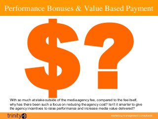 marketing management consultants
Performance Bonuses  Value Based Payment	

$?With so much at stake outside of the media agency fee, compared to the fee itself,
why has there been such a focus on reducing the agency cost? Isn’t it smarter to give
the agency incentives to raise performance and increase media value delivered?
 