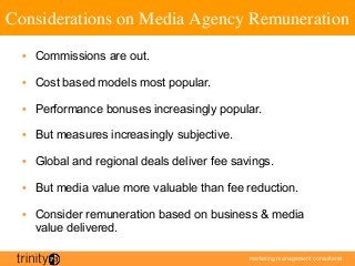 marketing management consultants
Considerations on Media Agency Remuneration	

•  Commissions are out.
•  Cost based models most popular.
•  Performance bonuses increasingly popular.
•  But measures increasingly subjective.
•  Global and regional deals deliver fee savings.
•  But media value more valuable than fee reduction.
•  Consider remuneration based on business  media
value delivered.
 