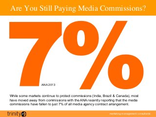 marketing management consultants
Are You Still Paying Media Commissions?	

7%ANA 2013
While some markets continue to protect commissions (India, Brazil  Canada), most
have moved away from commissions with the ANA recently reporting that the media
commissions have fallen to just 7% of all media agency contract arrangement.
 