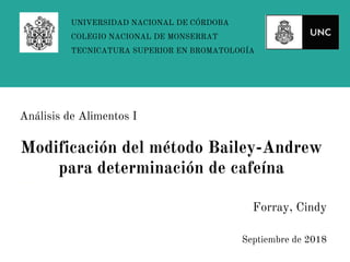 Forray, Cindy
Septiembre de 2018
UNIVERSIDAD NACIONAL DE CÓRDOBA
COLEGIO NACIONAL DE MONSERRAT
TECNICATURA SUPERIOR EN BROMATOLOGÍA
Análisis de Alimentos I
Modificación del método Bailey-Andrew
para determinación de cafeína
 