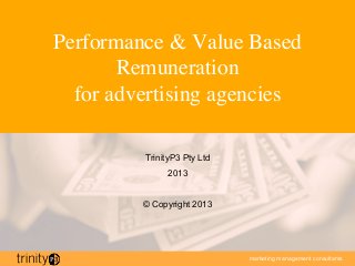 Performance & Value Based
       Remuneration 
  for advertising agencies	


          TrinityP3 Pty Ltd
               2013


          © Copyright 2013




                              marketing management consultants
 