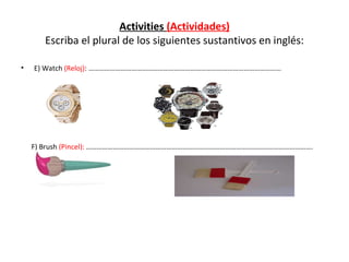 Activities  (Actividades)  Escriba el plural de los siguientes sustantivos en inglés:  E) Watch  (Reloj) : ……………………………………………………………………………………………… F) Brush  (Pincel):  ………………………………………………………………………………………………………………. 