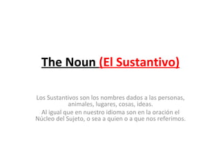 The Noun  (El Sustantivo) Los Sustantivos son los nombres dados a las personas, animales, lugares, cosas, ideas. Al igual que en nuestro idioma son en la oración el Núcleo del Sujeto, o sea a quien o a que nos referimos.   