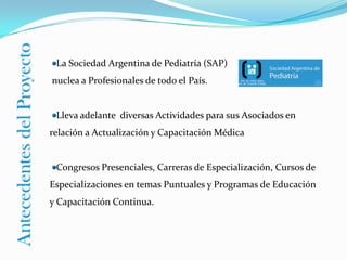 La Sociedad Argentina de Pediatría (SAP) nuclea a Profesionales de todo el País. Lleva adelante diversas Actividades para sus Asociados en relación a Actualización y Capacitación MédicaCongresos Presenciales, Carreras de Especialización, Cursos de Especializaciones en temas Puntuales y Programas de Educación y Capacitación Continua.Antecedentes del Proyecto