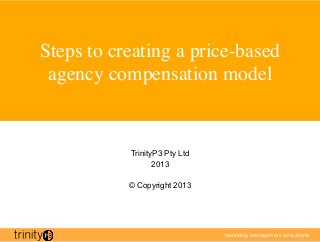 Steps to creating a price-based
 agency compensation model	



            TrinityP3 Pty Ltd
                   2013

            © Copyright 2013




                                marketing management consultants

                                	

 