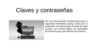 Claves y contraseñas
Son una herramienta fundamental para la
seguridad informática porque velan por la
protección de información sensible de cada
usuario. Las mismas deben ser generadas
de tal forma que sean difíciles de vulnerar.
 