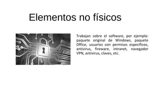 Elementos no físicos
Trabajan sobre el software, por ejemplo:
paquete original de Windows, paquete
Office, usuarios con permisos específicos,
antivirus, fireware, intranet, navegador
VPN, antivirus, claves, etc.
 