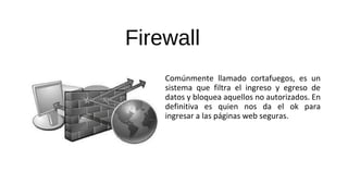 Firewall
Comúnmente llamado cortafuegos, es un
sistema que filtra el ingreso y egreso de
datos y bloquea aquellos no autorizados. En
definitiva es quien nos da el ok para
ingresar a las páginas web seguras.
 