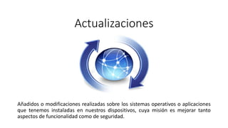 Actualizaciones
Añadidos o modificaciones realizadas sobre los sistemas operativos o aplicaciones
que tenemos instaladas en nuestros dispositivos, cuya misión es mejorar tanto
aspectos de funcionalidad como de seguridad.
 