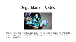 Seguridad en Redes
Políticas y prácticas adoptadas para prevenir y supervisar el acceso no autorizado,
el uso indebido, la modificación o la denegación de una red informática y sus
recursos accesibles.
 