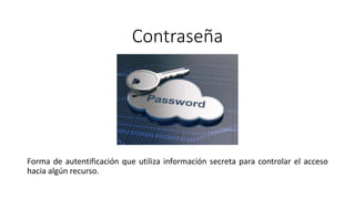 Contraseña
Forma de autentificación que utiliza información secreta para controlar el acceso
hacia algún recurso.
 