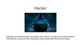 Hacker
Individuo con conocimientos avanzados, que vulnera un sistema de comunicación e
información, ya sea con fines maliciosos o para desarrollar técnicas de mejora.
 