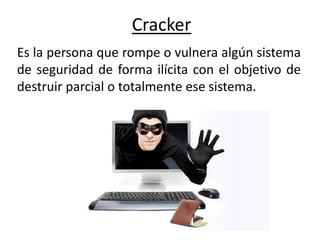 Cracker
Es la persona que rompe o vulnera algún sistema
de seguridad​ de forma ilícita con el objetivo de
destruir parcial o totalmente ese sistema.
 