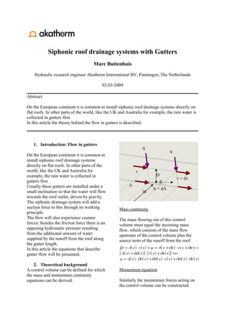 Siphonic roof drainage systems with Gutters
                                      Marc Buitenhuis

    Hydraulic research engineer Akatherm International BV, Panningen, The Netherlands

                                           02-03-2009

Abstract

On the European continent it is common to install siphonic roof drainage systems directly on
flat roofs. In other parts of the world, like the UK and Australia for example, the rain water is
collected in gutters first.
In this article the theory behind the flow in gutters is described.



   1. Introduction: Flow in gutters
                                                                      q
                                                                                           q
On the European continent it is common to
install siphonic roof drainage systems
directly on flat roofs. In other parts of the
world, like the UK and Australia for                             v
example, the rain water is collected in                                          D
                                                                                                v + dv
gutters first.                                                                   β
Usually these gutters are installed under a                 A
                                                                              A + dA
small inclination so that the water will flow                         W
towards the roof outlet, driven by gravity.
The siphonic drainage system will add a
suction force to this through its working           Mass continuity
principle.
The flow will also experience counter               The mass flowing out of this control
forces: besides the friction force there is an      volume must equal the incoming mass
opposing hydrostatic pressure resulting             flow, which consists of the mass flow
from the additional amount of water                 upstream of the control volume plus the
supplied by the runoff from the roof along          source term of the runoff from the roof:
the gutter length.                                   

In this article the equations that describe          Q = A( x ) ⋅ v( x ) + q = A( x + ∂x ) ⋅ v ( x + ∂x ) =
gutter flow will be presented.                       [ A( x ) + ∂A( x )] ⋅ [v( x ) + ∂v( x )] =>
                                                     q = A( x ) ⋅ ∂v ( x ) + ∂A( x ) ⋅ v( x ) + ∂A( x ) ⋅ ∂v ( x )
    2. Theoretical background
A control volume can be defined for which           Momentum equation
the mass and momentum continuity
equations can be derived.                           Similarly the momentum forces acting on
                                                    the control volume can be constructed.
 