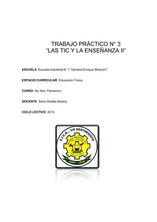 TRABAJO PRÁCTICO N° 3 
“LAS TIC Y LA ENSEÑANZA II” 
ESCUELA: Escuela Industrial N° 1 “General Enrique Mosconi”. 
ESPACIO CURRICULAR: Educación Física. 
CURSO: 5to Año- Femenino. 
DOCENTE: Soria Gisella Daiana. 
CICLO LECTIVO: 2015. 
 