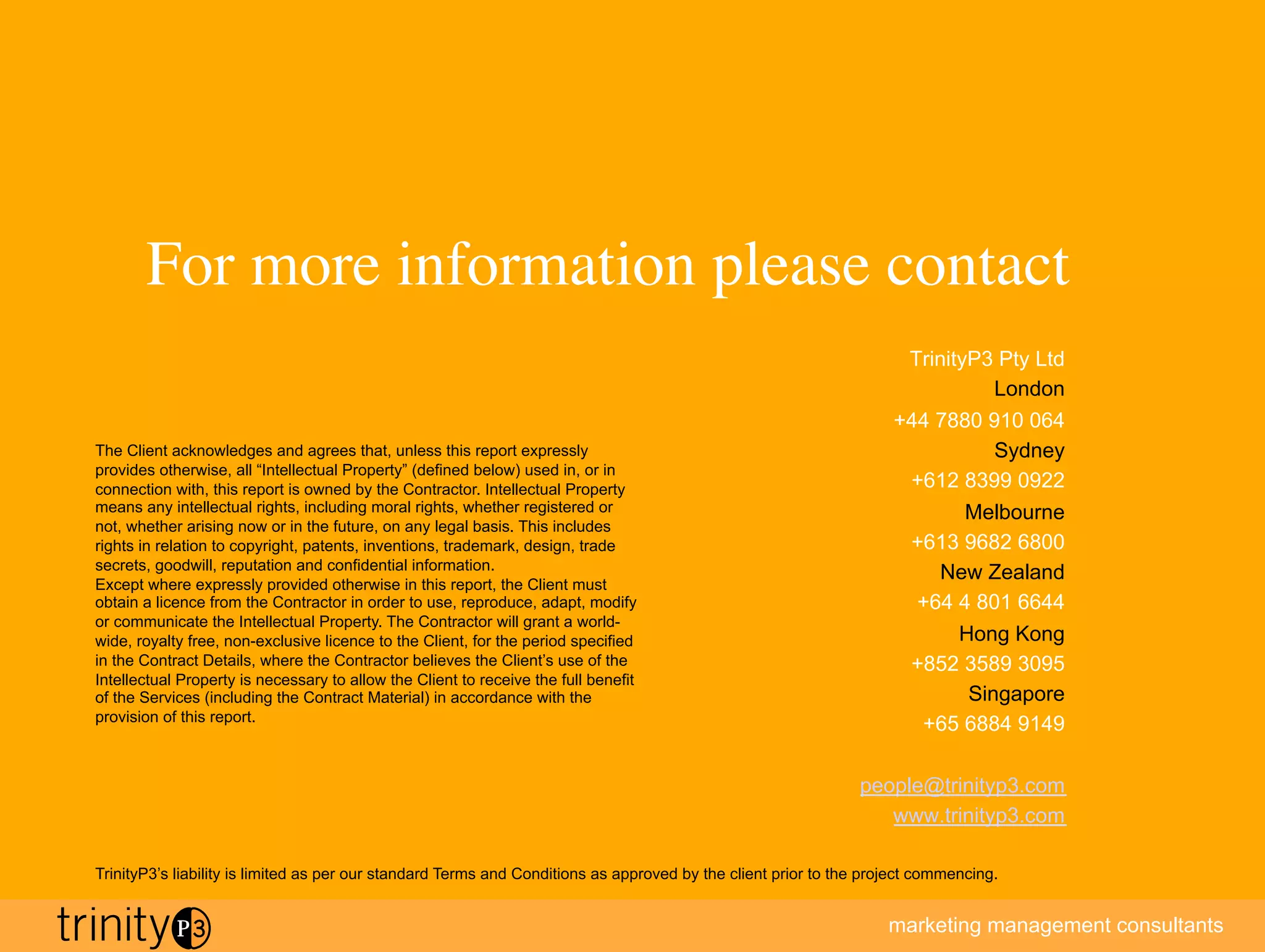 For more information please contact
                                         	

                                                                                                                       TrinityP3 Pty Ltd
                                                                                                                                London
                                                                                                                    +44 7880 910 064
The Client acknowledges and agrees that, unless this report expressly                                                         Sydney
provides otherwise, all “Intellectual Property” (defined below) used in, or in
connection with, this report is owned by the Contractor. Intellectual Property                                       +612 8399 0922
means any intellectual rights, including moral rights, whether registered or                                               Melbourne
not, whether arising now or in the future, on any legal basis. This includes
rights in relation to copyright, patents, inventions, trademark, design, trade                                       +613 9682 6800
secrets, goodwill, reputation and confidential information.
                                                                                                                        New Zealand
Except where expressly provided otherwise in this report, the Client must
obtain a licence from the Contractor in order to use, reproduce, adapt, modify                                        +64 4 801 6644
or communicate the Intellectual Property. The Contractor will grant a world-
wide, royalty free, non-exclusive licence to the Client, for the period specified                                         Hong Kong
in the Contract Details, where the Contractor believes the Client’s use of the                                       +852 3589 3095
Intellectual Property is necessary to allow the Client to receive the full benefit
of the Services (including the Contract Material) in accordance with the                                                   Singapore
provision of this report.
                                                                                                                      +65 6884 9149

                                                                                                               people@trinityp3.com
                                                                                                                  www.trinityp3.com
                                                                                                                                               11
TrinityP3’s liability is limited as per our standard Terms and Conditions as approved by the client prior to the project commencing.


                                                                                                                   marketing management consultants
 