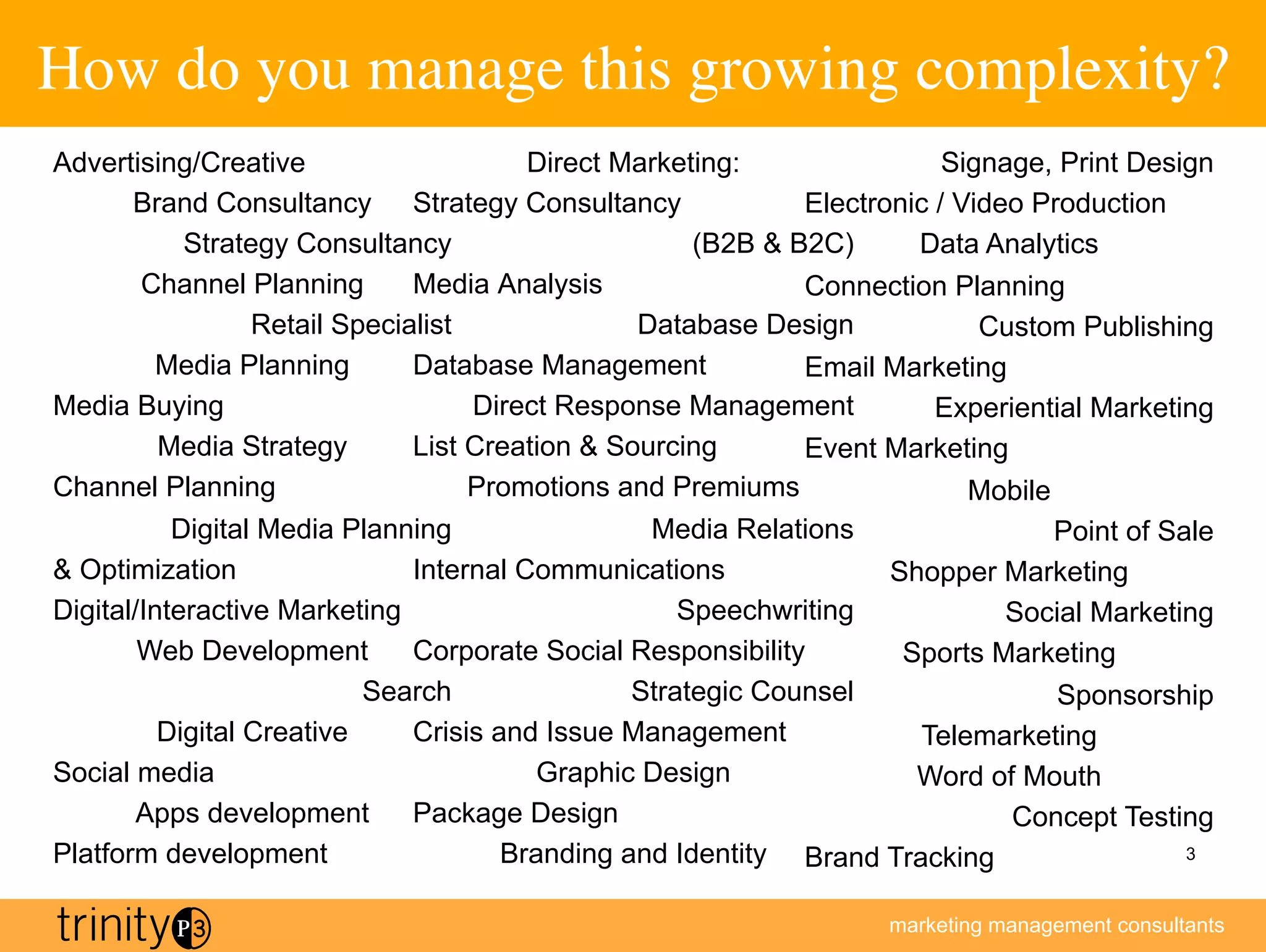 How do you manage this growing complexity?
                                         	

Advertising/Creative                  Direct Marketing:                Signage, Print Design
      Brand Consultancy Strategy Consultancy               Electronic / Video Production
          Strategy Consultancy                     (B2B  B2C)      Data Analytics
       Channel Planning      Media Analysis                Connection Planning
                Retail Specialist              Database Design            Custom Publishing
        Media Planning       Database Management           Email Marketing
Media Buying                      Direct Response Management          Experiential Marketing
        Media Strategy       List Creation  Sourcing      Event Marketing
Channel Planning                  Promotions and Premiums                Mobile
           Digital Media Planning                Media Relations              Point of Sale
 Optimization                Internal Communications             Shopper Marketing
Digital/Interactive Marketing                       Speechwriting          Social Marketing
        Web Development       Corporate Social Responsibility      Sports Marketing
                           Search               Strategic Counsel              Sponsorship
          Digital Creative    Crisis and Issue Management            Telemarketing
Social media                             Graphic Design             Word of Mouth
        Apps development      Package Design                               Concept Testing
Platform development                  Branding and Identity Brand Tracking               3



                                                                  marketing management consultants
 