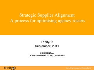 Strategic Supplier Alignment
A process for optimising agency rosters
                                      	




                  TrinityP3
               September, 2011

                    CONFIDENTIAL
          DRAFT – COMMERCIAL IN CONFIDENCE


                                                                         1



                                             marketing management consultants
 