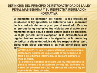 DEFINICIÓN DEL PRINCIPIO DE RETROACTIVIDAD DE LA LEY
PENAL MÁS BENIGNA Y SU RESPECTIVA REGULACIÓN
NORMATIVA.
El momento de comisión del hecho - a los efectos de
establecer la ley aplicable- se determina por el momento
de la conducta del autor y no por el resultado. Esto es
así porque la ley represiva fue violada por el autor en el
momento en que actuó o debió actuar (caso de omisión).
La regla general sufre excepción si la circunstancia de
regular hechos anteriores a la vigencia de la nueva ley
perjudica la situación jurídica de los responsables; pero
dicha regla sigue operando si es más beneficiosa para
ellos.
ARTICULO 2º.- Si la ley vigente al tiempo de cometerse el
delito fuere distinta de la que exista al pronunciarse el
fallo o en el tiempo intermedio, se aplicará siempre la
más benigna.
-Si durante la condena se dictare una ley más benigna, la
pena se limitará a la establecida por esa ley. En todos los
casos del presente artículo, los efectos de la nueva ley se
operarán de pleno derecho.
 