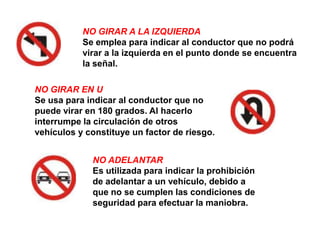 NO GIRAR A LA IZQUIERDA
           Se emplea para indicar al conductor que no podrá
           virar a la izquierda en el punto donde se encuentra
           la señal.

NO GIRAR EN U
Se usa para indicar al conductor que no
puede virar en 180 grados. Al hacerlo
interrumpe la circulación de otros
vehículos y constituye un factor de riesgo.


             NO ADELANTAR
             Es utilizada para indicar la prohibición
             de adelantar a un vehículo, debido a
             que no se cumplen las condiciones de
             seguridad para efectuar la maniobra.
 