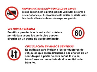 PROHIBIDA CIRCULACIÓN VEHICULOS DE CARGA
           Se usa para indicar la prohibición de vehículos de carga o
           de cierto tonelaje. Es recomendable limitar en ciertas vías
           la entrada sólo en las horas de mayor congestión.



VELOCIDAD MÁXIMA
Se utiliza para indicar la velocidad máxima
permitida a la que los vehículos pueden
circular en un tramo de vía determinado.

             CIRCULACIÓN EN AMBOS SENTIDOS
             Es utilizada para indicar a los conductores de
             vehículos que están circulando por una vía de un
             sentido que a partir de esta señal, la vía se
             transforma en una arteria de dos sentidos de
             tránsito.
 