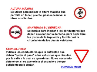 ALTURA MÁXIMA
   Se utiliza para indicar la altura máxima que
   permite un túnel, puente, paso a desnivel u
   otros obstáculos.


                MANTENGA SU DERECHA
                Se instala para indicar a los conductores que
                deben circular por la derecha, para dejar libre
                las pistas de la izquierda y facilitar así la
                circulación de los demás vehículos.


CEDA EL PASO
Indica a los conductores que la enfrentan que
deben "ceder el paso" a los vehículos que circulan
por la calle a la cual se aproximan. No es necesario
detenerse, si es que existe el espacio y tiempo
suficiente para cruzar.
                                            VOLVER AL MENU
 