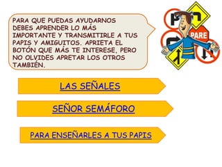 PARA QUE PUEDAS AYUDARNOS
DEBES APRENDER LO MÁS
IMPORTANTE Y TRANSMITIRLE A TUS
PAPIS Y AMIGUITOS. APRIETA EL
BOTÓN QUE MÁS TE INTERESE, PERO
NO OLVIDES APRETAR LOS OTROS
TAMBIÉN.


           LAS SEÑALES

         SEÑOR SEMÁFORO


    PARA ENSEÑARLES A TUS PAPIS
 